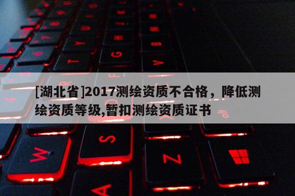 [湖北省]2017測繪資質不合格，降低測繪資質等級,暫扣測繪資質證書