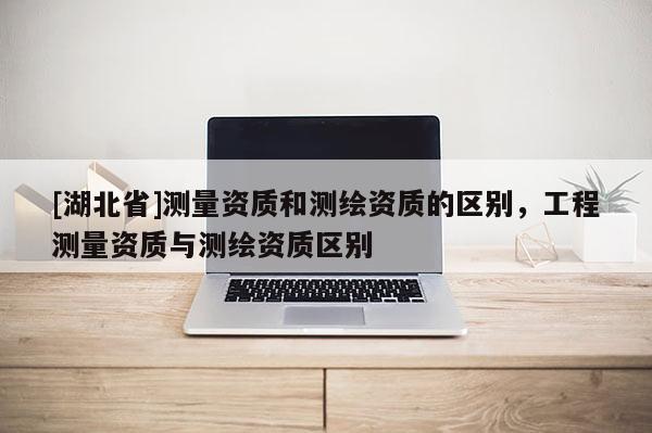 [湖北省]測(cè)量資質(zhì)和測(cè)繪資質(zhì)的區(qū)別，工程測(cè)量資質(zhì)與測(cè)繪資質(zhì)區(qū)別