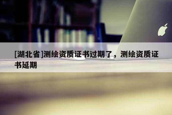 [湖北省]測繪資質證書過期了，測繪資質證書延期