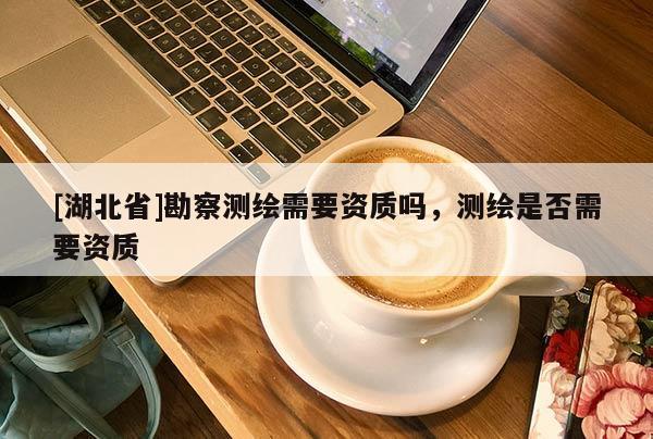 [湖北省]勘察測繪需要資質嗎，測繪是否需要資質