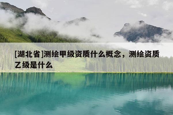 [湖北省]測繪甲級資質什么概念，測繪資質乙級是什么