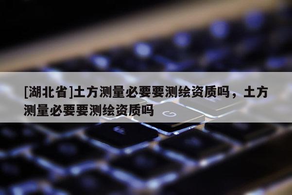 [湖北省]土方測(cè)量必要要測(cè)繪資質(zhì)嗎，土方測(cè)量必要要測(cè)繪資質(zhì)嗎