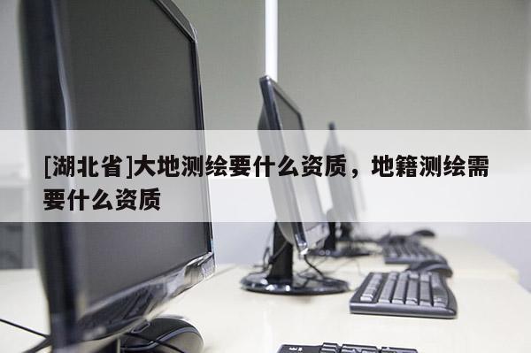 [湖北省]大地測繪要什么資質，地籍測繪需要什么資質