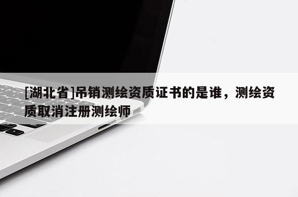 [湖北省]吊銷測繪資質證書的是誰，測繪資質取消注冊測繪師