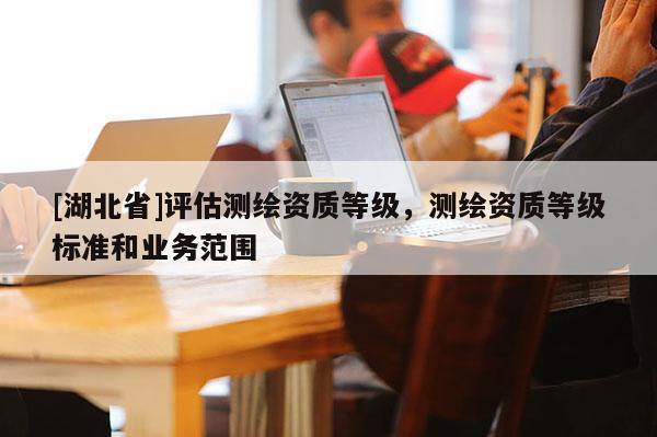 [湖北省]評估測繪資質等級，測繪資質等級標準和業(yè)務范圍