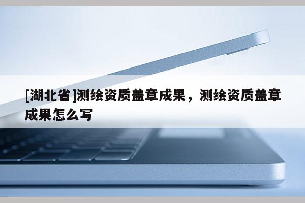 [湖北省]測繪資質蓋章成果，測繪資質蓋章成果怎么寫