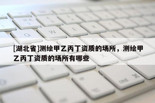 [湖北省]測繪甲乙丙丁資質(zhì)的場所，測繪甲乙丙丁資質(zhì)的場所有哪些