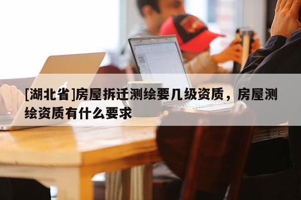 [湖北省]房屋拆遷測繪要幾級資質，房屋測繪資質有什么要求