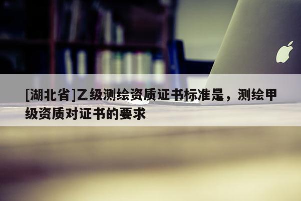 [湖北省]乙級(jí)測(cè)繪資質(zhì)證書標(biāo)準(zhǔn)是，測(cè)繪甲級(jí)資質(zhì)對(duì)證書的要求