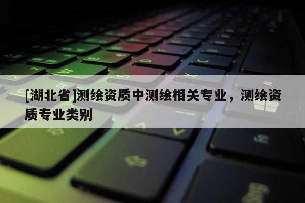 [湖北省]測繪資質中測繪相關專業，測繪資質專業類別