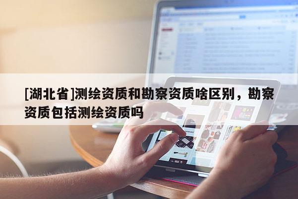 [湖北省]測(cè)繪資質(zhì)和勘察資質(zhì)啥區(qū)別，勘察資質(zhì)包括測(cè)繪資質(zhì)嗎