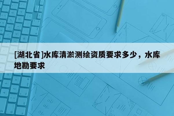[湖北省]水庫清淤測(cè)繪資質(zhì)要求多少，水庫地勘要求