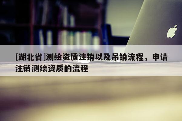 [湖北省]測繪資質(zhì)注銷以及吊銷流程，申請注銷測繪資質(zhì)的流程