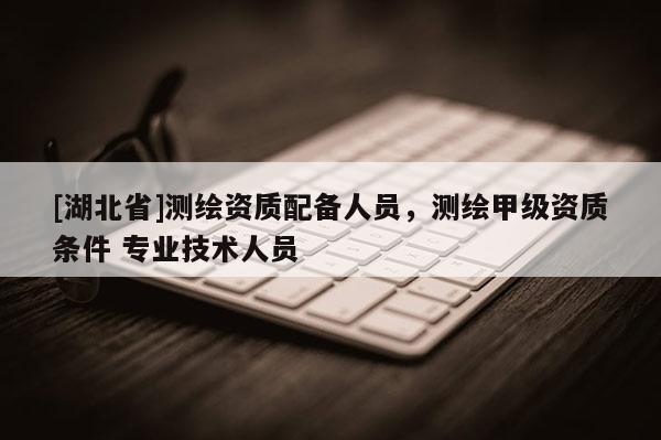 [湖北省]測繪資質(zhì)配備人員，測繪甲級資質(zhì)條件 專業(yè)技術(shù)人員