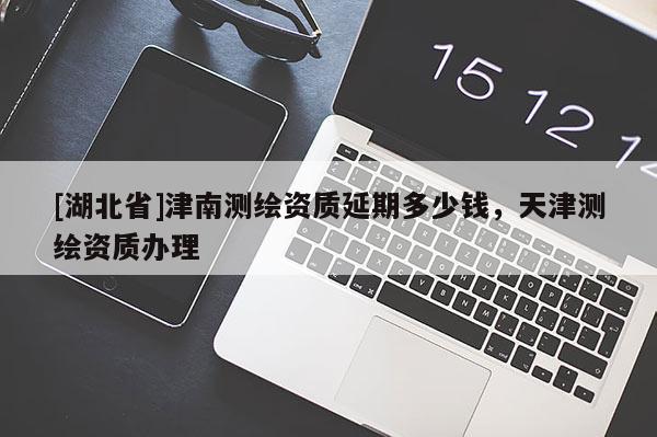 [湖北省]津南測繪資質延期多少錢，天津測繪資質辦理