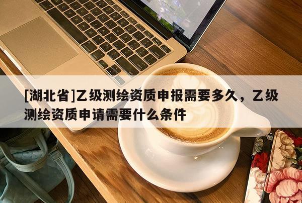 [湖北省]乙級測繪資質申報需要多久，乙級測繪資質申請需要什么條件