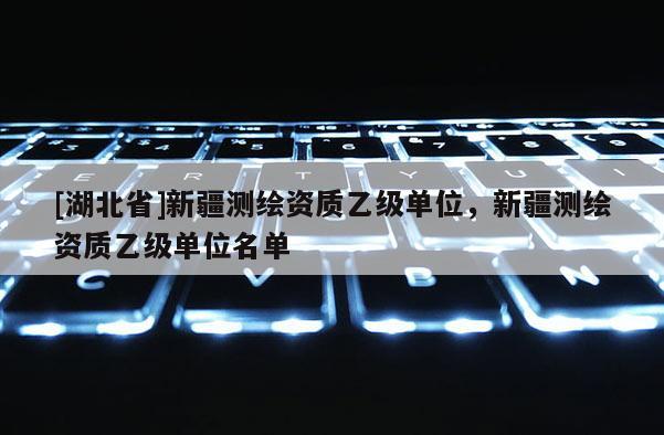 [湖北省]新疆測繪資質(zhì)乙級單位，新疆測繪資質(zhì)乙級單位名單