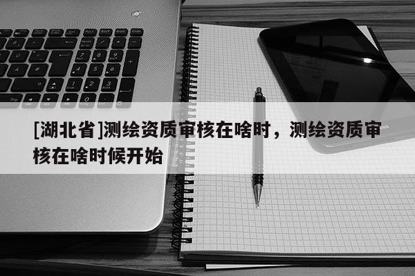 [湖北省]測繪資質審核在啥時，測繪資質審核在啥時候開始