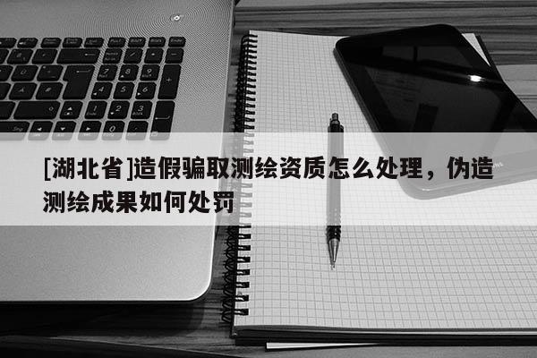 [湖北省]造假騙取測繪資質怎么處理，偽造測繪成果如何處罰