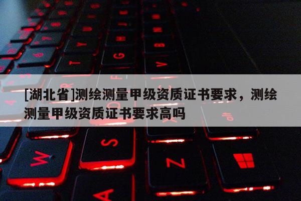 [湖北省]測繪測量甲級資質證書要求，測繪測量甲級資質證書要求高嗎