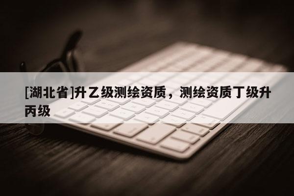 [湖北省]升乙級測繪資質，測繪資質丁級升丙級