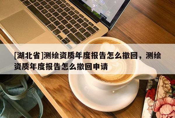 [湖北省]測繪資質年度報告怎么撤回，測繪資質年度報告怎么撤回申請