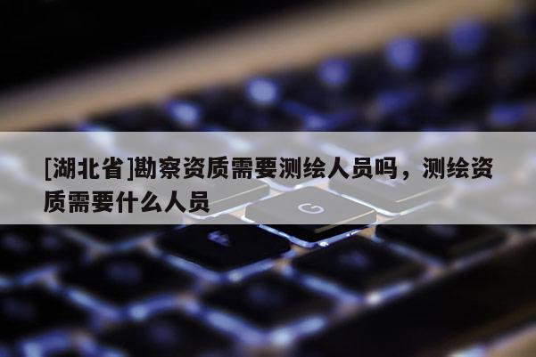 [湖北省]勘察資質(zhì)需要測繪人員嗎，測繪資質(zhì)需要什么人員