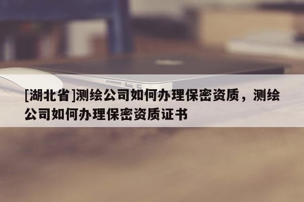 [湖北省]測繪公司如何辦理保密資質，測繪公司如何辦理保密資質證書