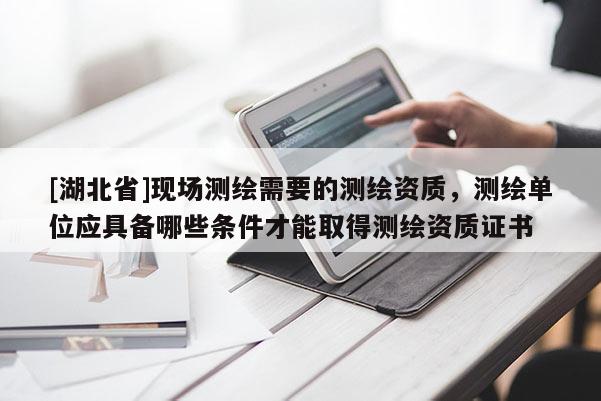[湖北省]現場測繪需要的測繪資質，測繪單位應具備哪些條件才能取得測繪資質證書