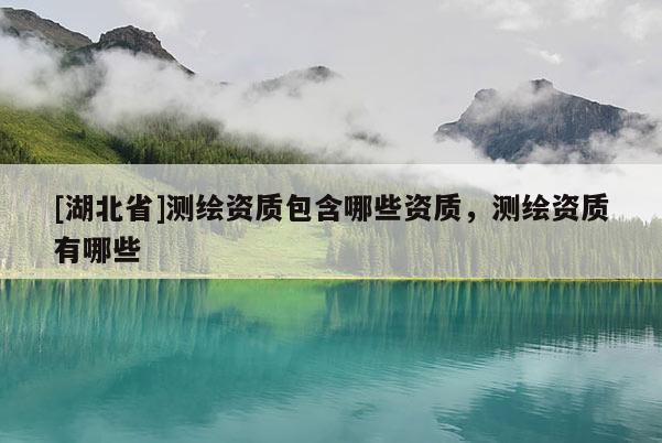 [湖北省]測繪資質(zhì)包含哪些資質(zhì)，測繪資質(zhì)有哪些