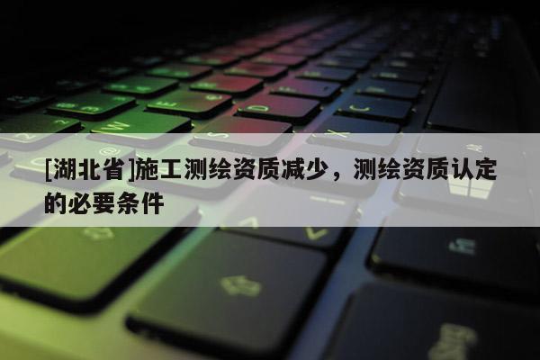 [湖北省]施工測繪資質減少，測繪資質認定的必要條件