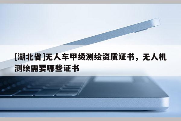 [湖北省]無人車甲級測繪資質證書，無人機測繪需要哪些證書