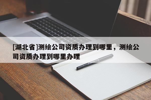 [湖北省]測繪公司資質辦理到哪里，測繪公司資質辦理到哪里辦理