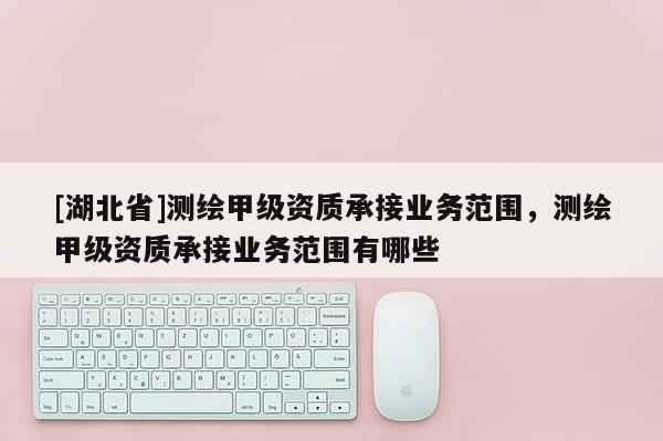 [湖北省]測(cè)繪甲級(jí)資質(zhì)承接業(yè)務(wù)范圍，測(cè)繪甲級(jí)資質(zhì)承接業(yè)務(wù)范圍有哪些