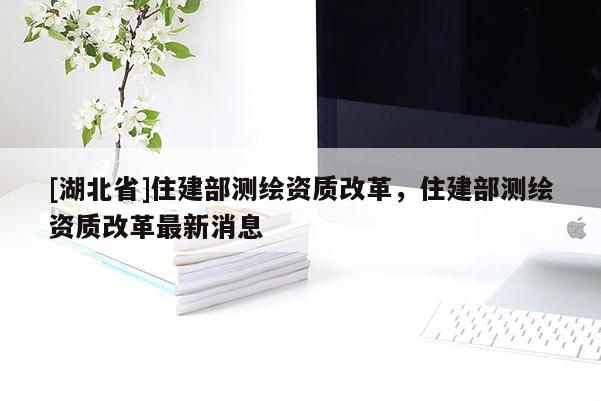 [湖北省]住建部測繪資質改革，住建部測繪資質改革最新消息