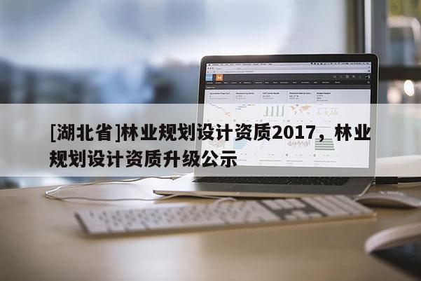 [湖北省]林業規劃設計資質2017，林業規劃設計資質升級公示