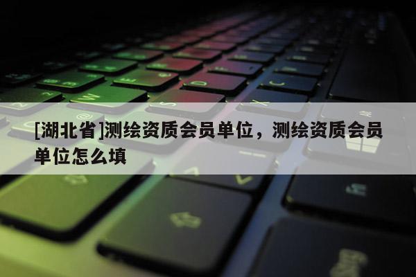 [湖北省]測繪資質會員單位，測繪資質會員單位怎么填