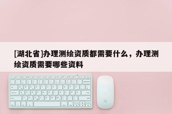 [湖北省]辦理測繪資質都需要什么，辦理測繪資質需要哪些資料