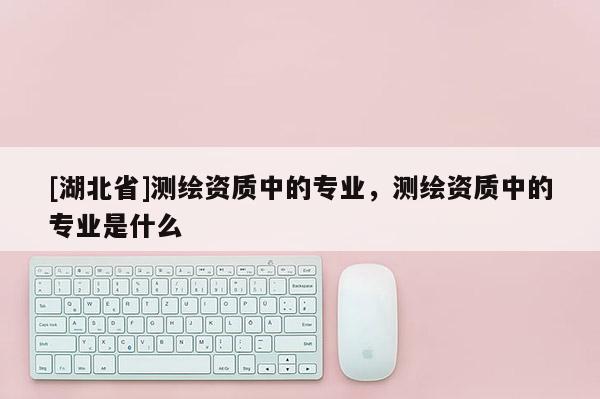 [湖北省]測(cè)繪資質(zhì)中的專業(yè)，測(cè)繪資質(zhì)中的專業(yè)是什么