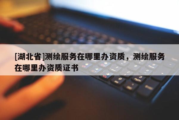 [湖北省]測繪服務在哪里辦資質，測繪服務在哪里辦資質證書