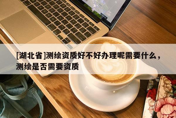 [湖北省]測繪資質(zhì)好不好辦理呢需要什么，測繪是否需要資質(zhì)