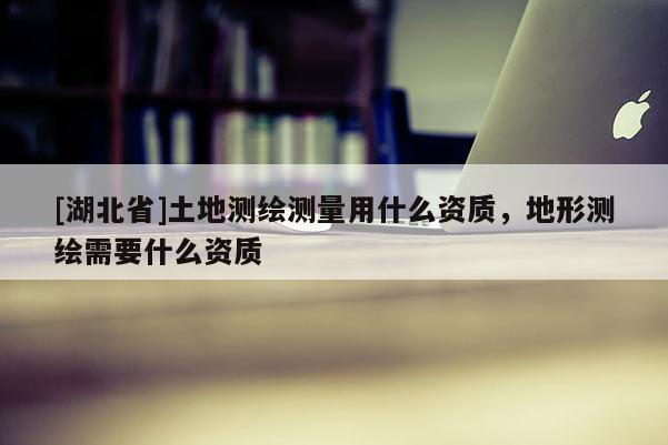 [湖北省]土地測(cè)繪測(cè)量用什么資質(zhì)，地形測(cè)繪需要什么資質(zhì)