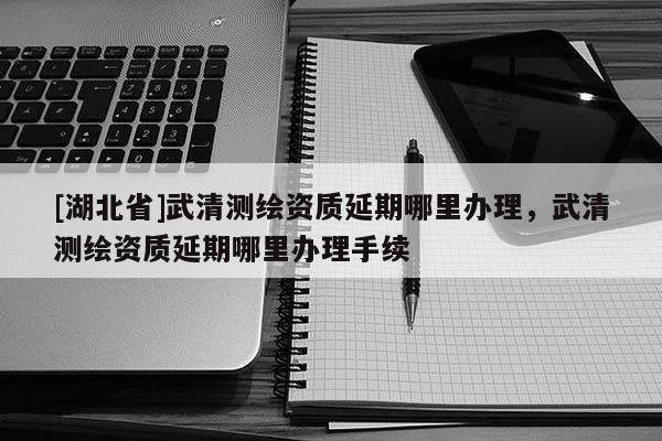 [湖北省]武清測(cè)繪資質(zhì)延期哪里辦理，武清測(cè)繪資質(zhì)延期哪里辦理手續(xù)