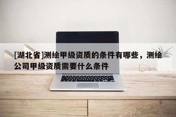 [湖北省]測繪甲級資質的條件有哪些，測繪公司甲級資質需要什么條件