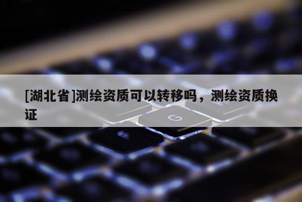 [湖北省]測繪資質可以轉移嗎，測繪資質換證