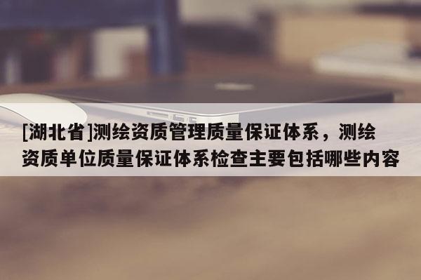 [湖北省]測繪資質管理質量保證體系，測繪資質單位質量保證體系檢查主要包括哪些內容