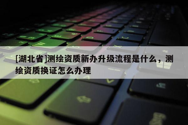 [湖北省]測繪資質新辦升級流程是什么，測繪資質換證怎么辦理