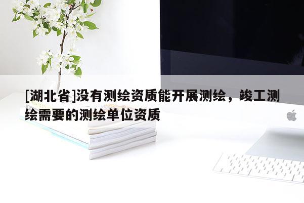 [湖北省]沒有測繪資質能開展測繪，竣工測繪需要的測繪單位資質