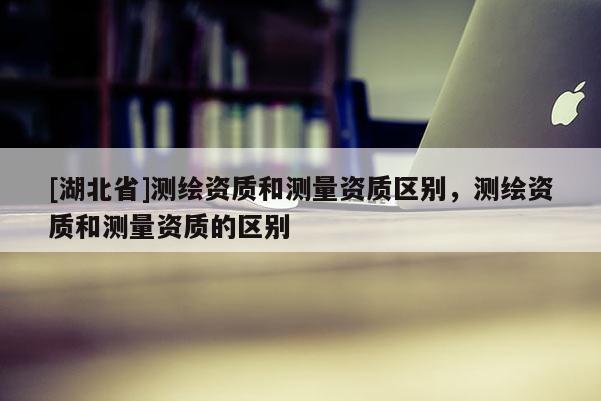 [湖北省]測繪資質和測量資質區別，測繪資質和測量資質的區別
