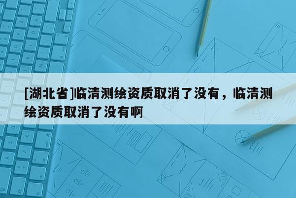 [湖北省]臨清測繪資質取消了沒有，臨清測繪資質取消了沒有啊